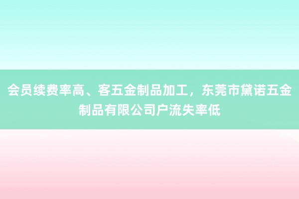 会员续费率高、客五金制品加工,东莞市黛诺五金制品有限公司户流失率低