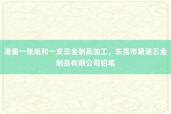 准备一张纸和一支五金制品加工，东莞市黛诺五金制品有限公司铅笔
